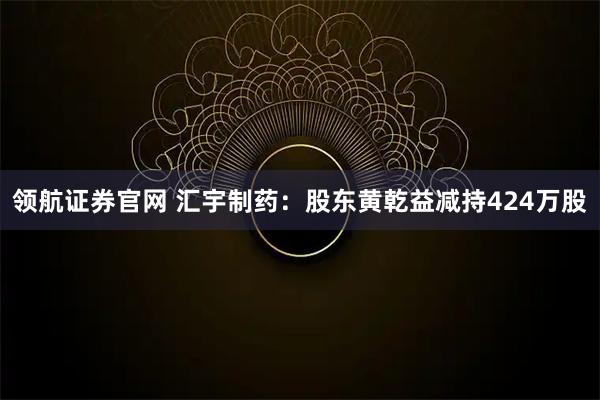 领航证券官网 汇宇制药：股东黄乾益减持424万股